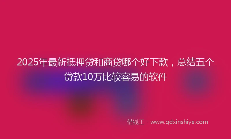 2025年最新抵押贷和商贷哪个好下款，总结五个贷款10万比较容易的软件