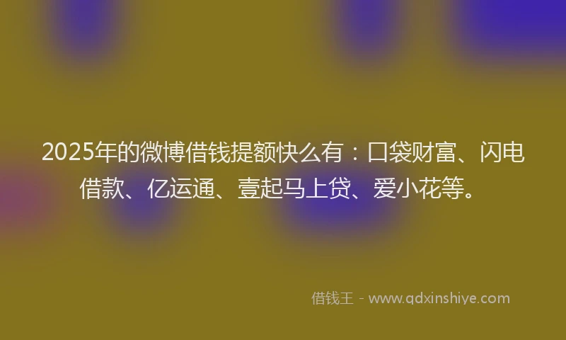 2025年的微博借钱提额快么有：口袋财富、闪电借款、亿运通、壹起马上贷、爱小花等。
