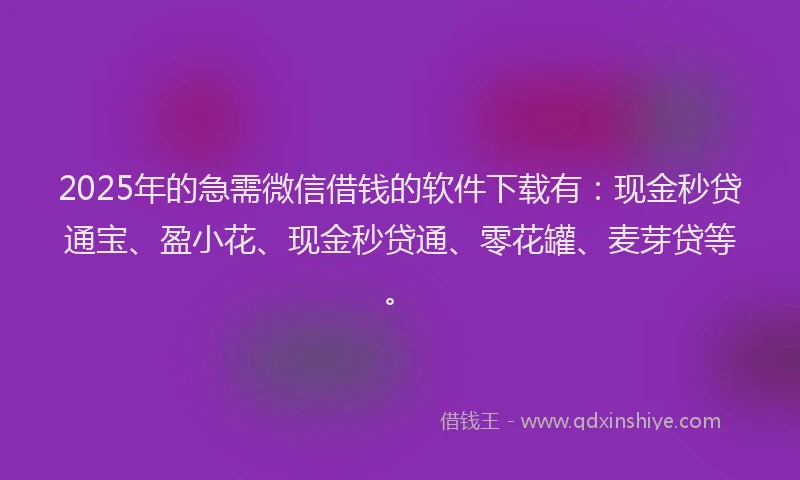 2025年的急需微信借钱的软件下载有：现金秒贷通宝、盈小花、现金秒贷通、零花罐、麦芽贷等。