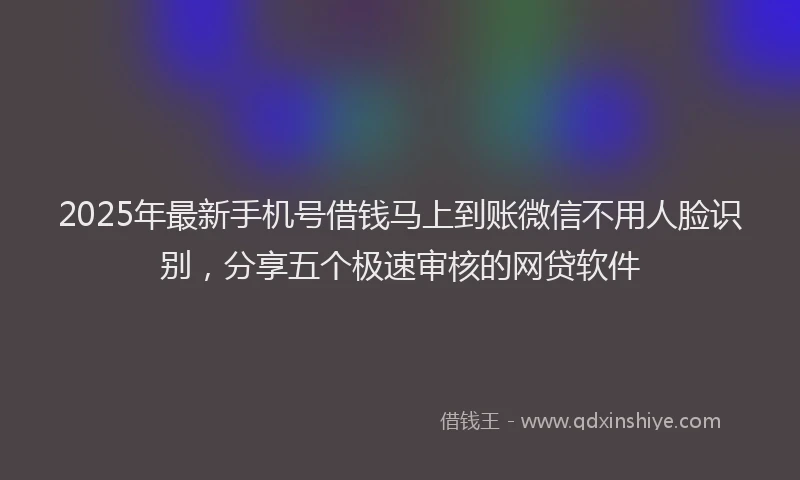 2025年最新手机号借钱马上到账微信不用人脸识别，分享五个极速审核的网贷软件