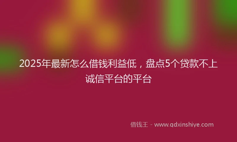 2025年最新怎么借钱利益低，盘点5个贷款不上诚信平台的平台