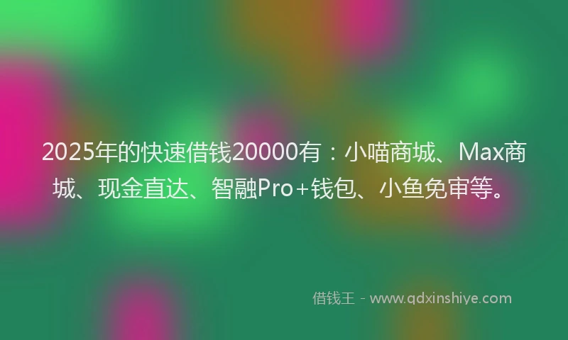 2025年的快速借钱20000有：小喵商城、Max商城、现金直达、智融Pro+钱包、小鱼免审等。