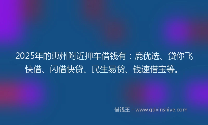 2025年的惠州附近押车借钱有：鹿优选、贷你飞快借、闪借快贷、民生易贷、钱速借宝等。