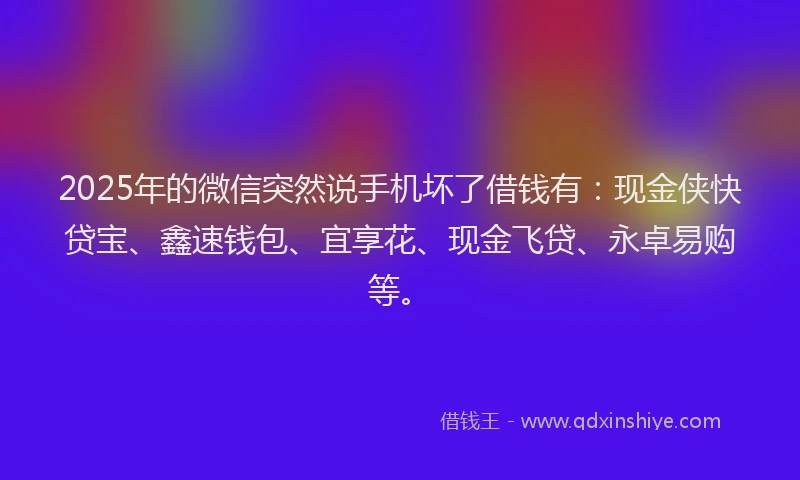 2025年的微信突然说手机坏了借钱有：现金侠快贷宝、鑫速钱包、宜享花、现金飞贷、永卓易购等。
