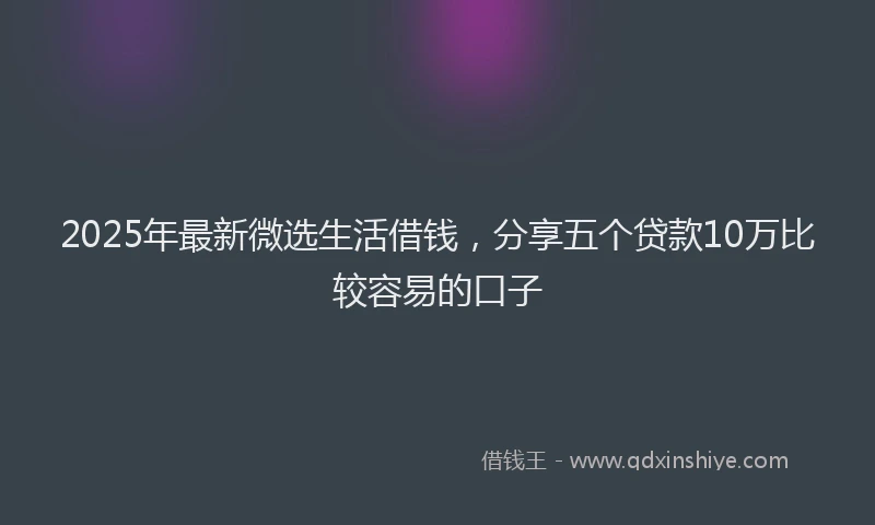 2025年最新微选生活借钱，分享五个贷款10万比较容易的口子