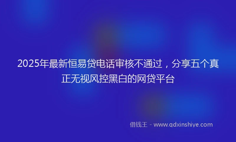 2025年最新恒易贷电话审核不通过，分享五个真正无视风控黑白的网贷平台
