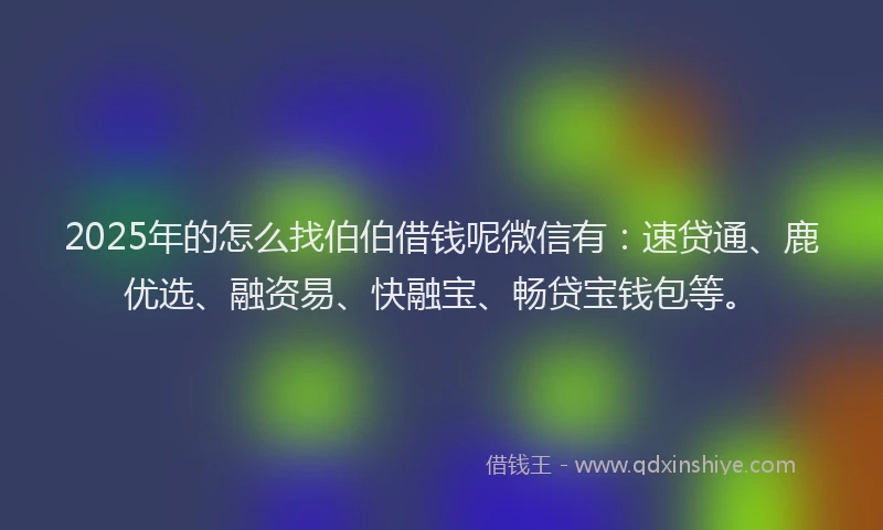 2025年的怎么找伯伯借钱呢微信有：速贷通、鹿优选、融资易、快融宝、畅贷宝钱包等。