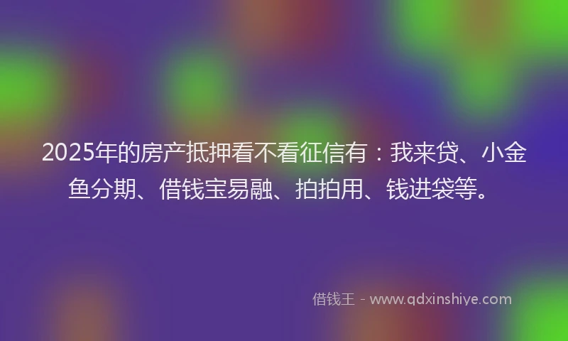 2025年的房产抵押看不看征信有：我来贷、小金鱼分期、借钱宝易融、拍拍用、钱进袋等。