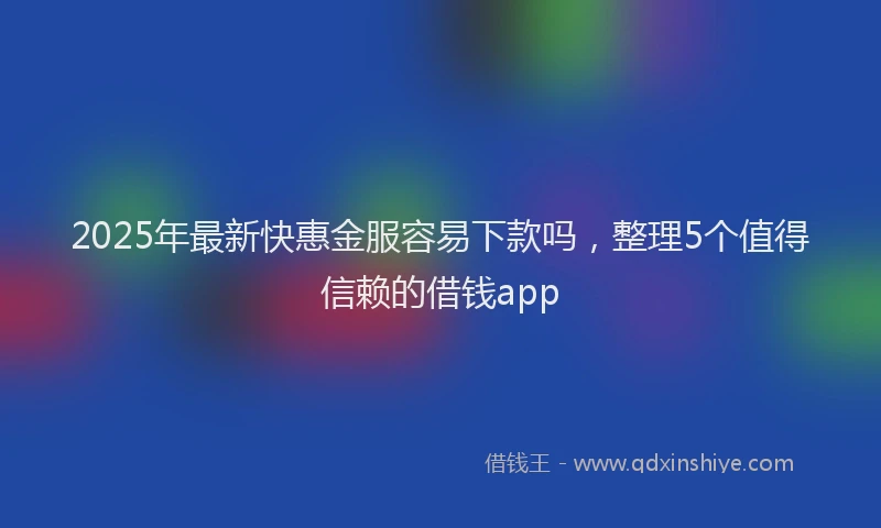 2025年最新快惠金服容易下款吗，整理5个值得信赖的借钱app