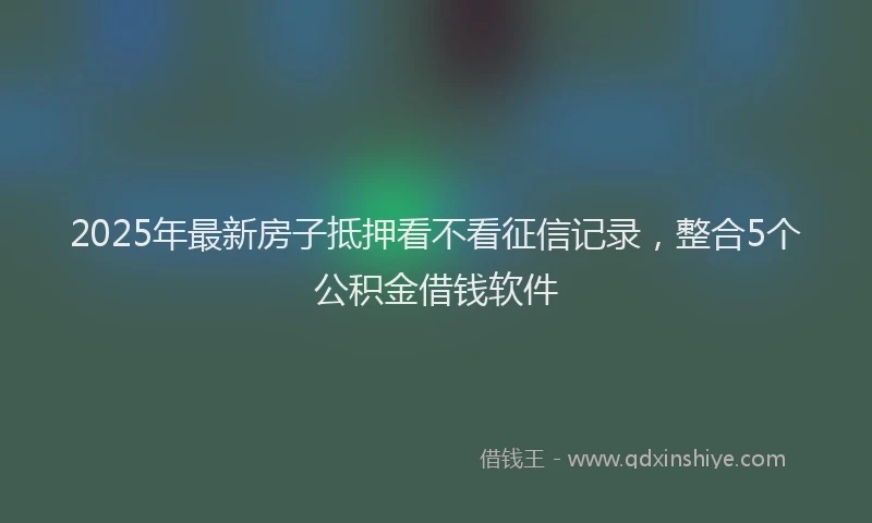 2025年最新房子抵押看不看征信记录，整合5个公积金借钱软件