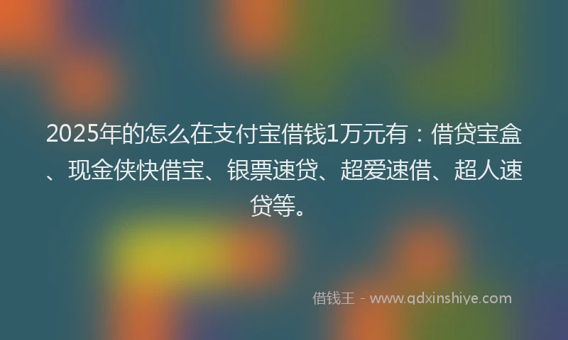 2025年的怎么在支付宝借钱1万元有：借贷宝盒、现金侠快借宝、银票速贷、超爱速借、超人速贷等。