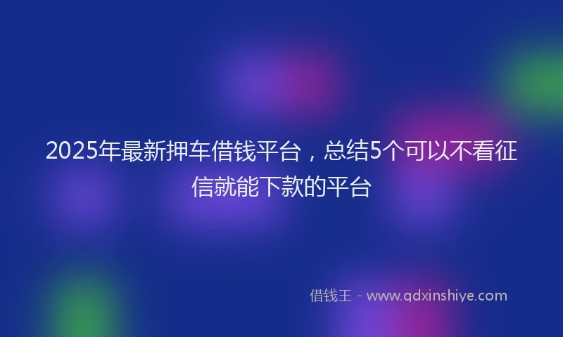 2025年最新押车借钱平台，总结5个可以不看征信就能下款的平台