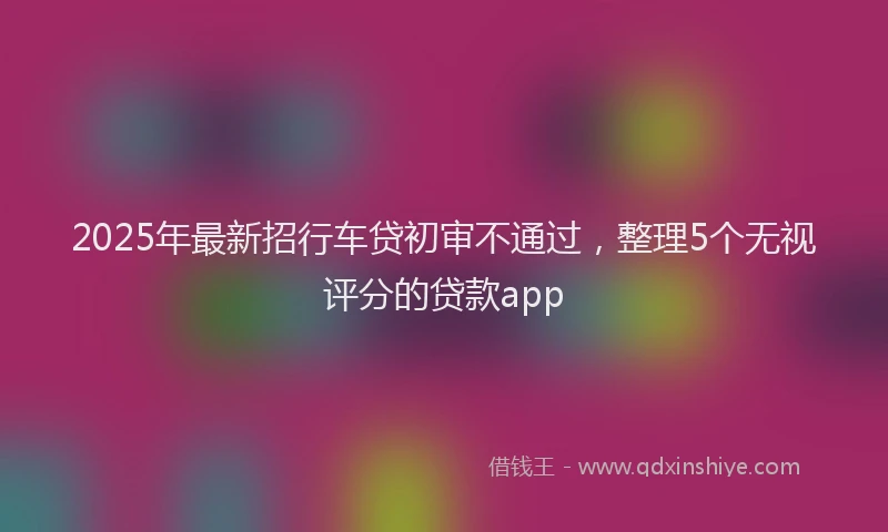 2025年最新招行车贷初审不通过，整理5个无视评分的贷款app