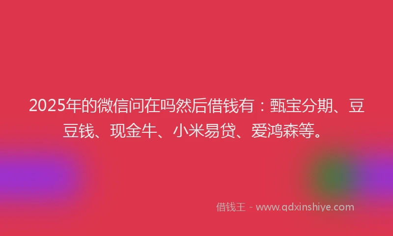 2025年的微信问在吗然后借钱有：甄宝分期、豆豆钱、现金牛、小米易贷、爱鸿森等。