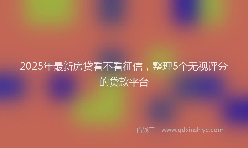 2025年最新房贷看不看征信，整理5个无视评分的贷款平台