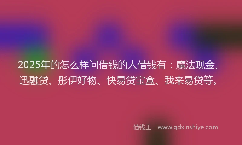 2025年的怎么样问借钱的人借钱有：魔法现金、迅融贷、彤伊好物、快易贷宝盒、我来易贷等。