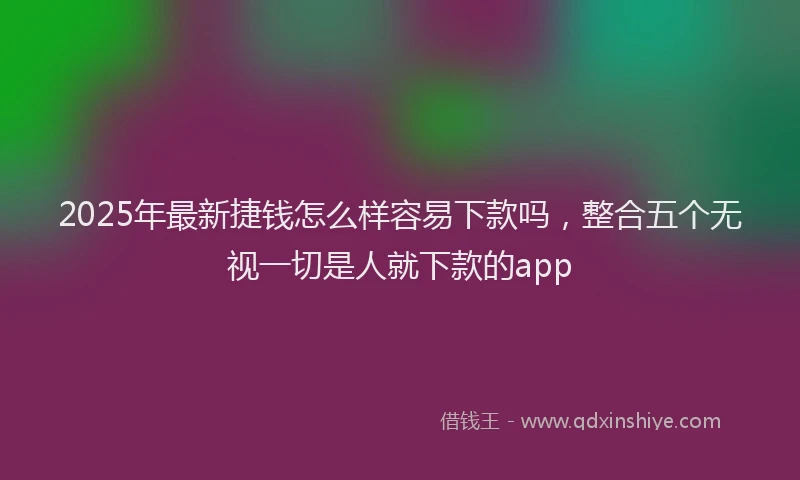 2025年最新捷钱怎么样容易下款吗，整合五个无视一切是人就下款的app