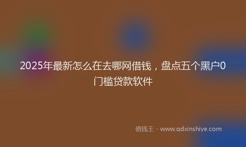 2025年最新怎么在去哪网借钱，盘点五个黑户0门槛贷款软件