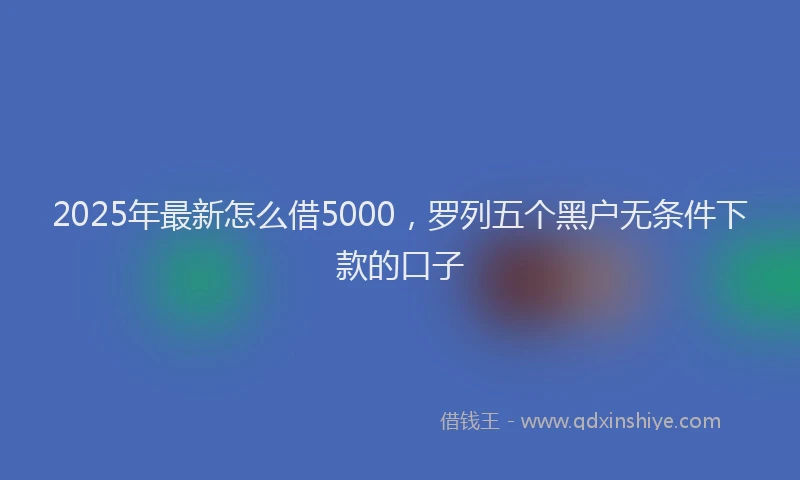 2025年最新怎么借5000，罗列五个黑户无条件下款的口子