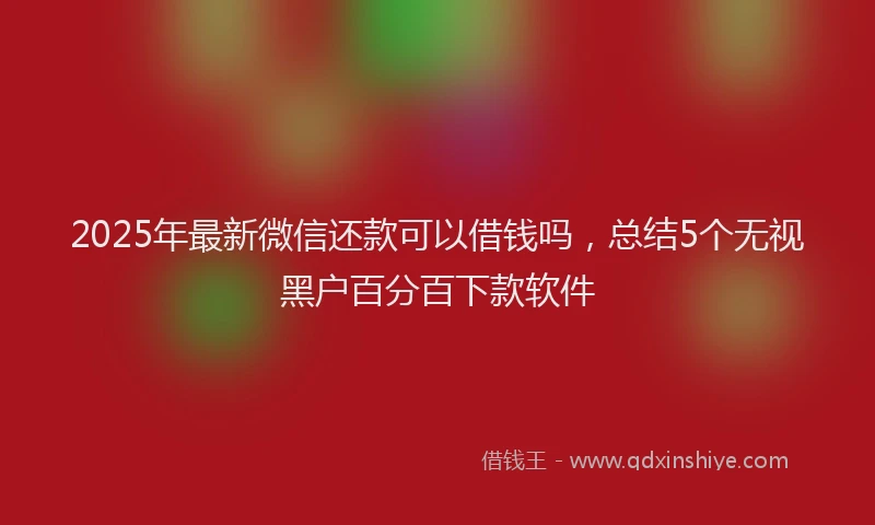 2025年最新微信还款可以借钱吗，总结5个无视黑户百分百下款软件