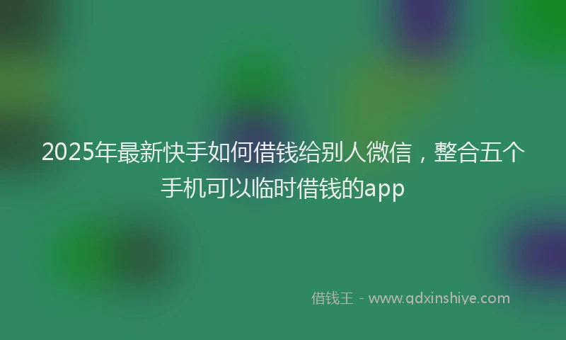 2025年最新快手如何借钱给别人微信，整合五个手机可以临时借钱的app
