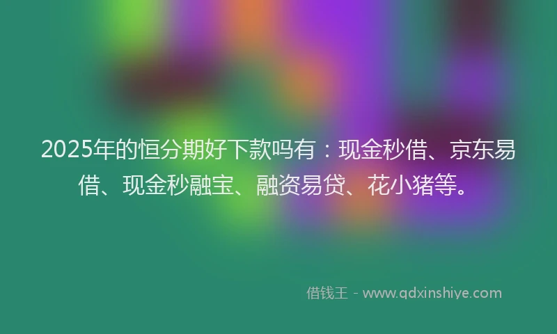 2025年的恒分期好下款吗有：现金秒借、京东易借、现金秒融宝、融资易贷、花小猪等。