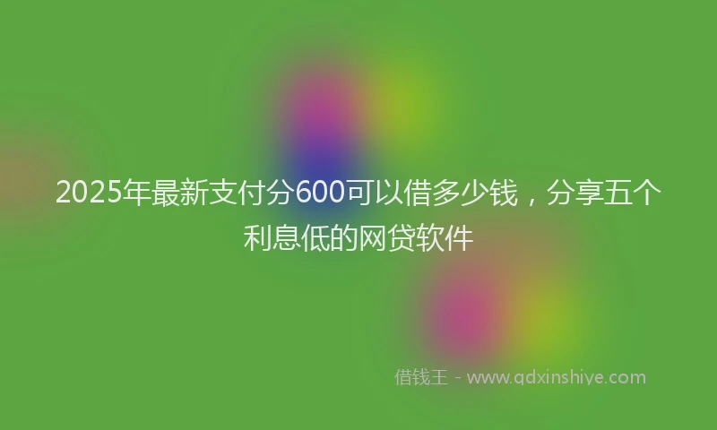 2025年最新支付分600可以借多少钱，分享五个利息低的网贷软件