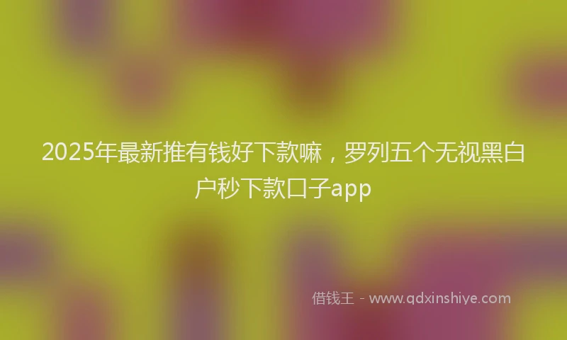 2025年最新推有钱好下款嘛，罗列五个无视黑白户秒下款口子app