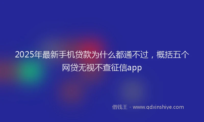 2025年最新手机贷款为什么都通不过，概括五个网贷无视不查征信app