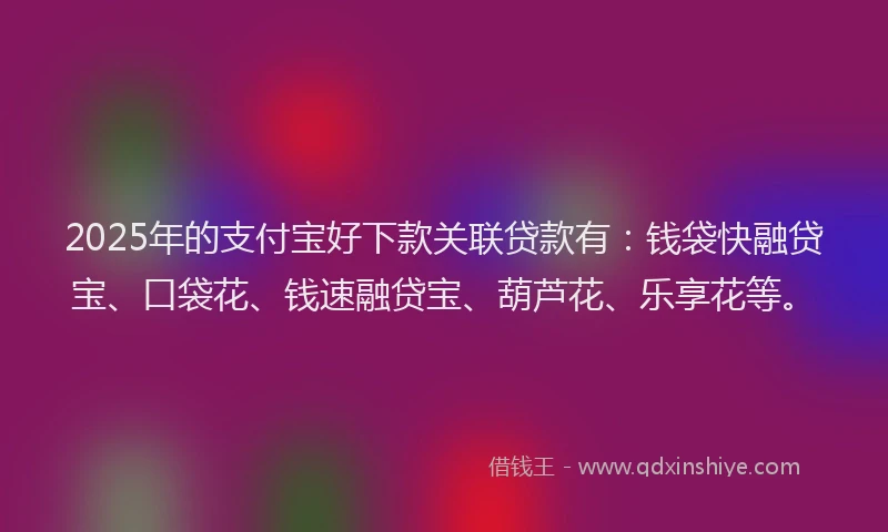 2025年的支付宝好下款关联贷款有：钱袋快融贷宝、口袋花、钱速融贷宝、葫芦花、乐享花等。