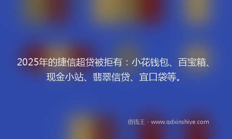 2025年的捷信超贷被拒有：小花钱包、百宝箱、现金小站、翡翠信贷、宜口袋等。