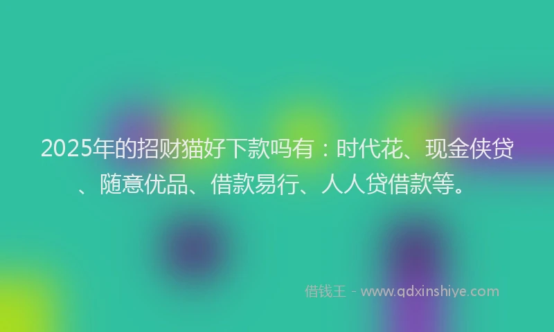 2025年的招财猫好下款吗有：时代花、现金侠贷、随意优品、借款易行、人人贷借款等。