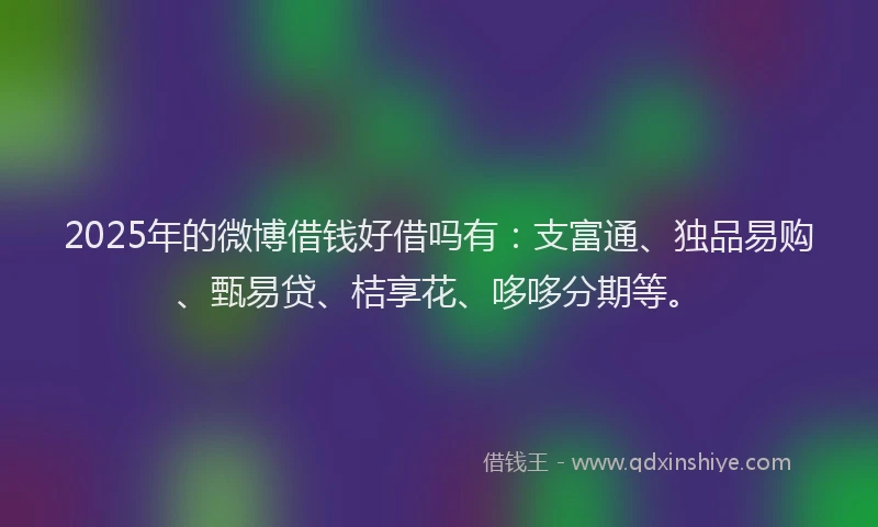 2025年的微博借钱好借吗有：支富通、独品易购、甄易贷、桔享花、哆哆分期等。