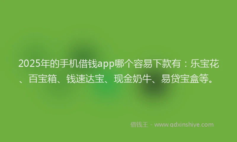 2025年的手机借钱app哪个容易下款有：乐宝花、百宝箱、钱速达宝、现金奶牛、易贷宝盒等。