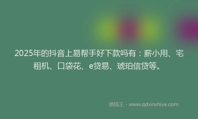 2025年的抖音上易帮手好下款吗有：薪小用、宅租机、口袋花、e贷易、琥珀信贷等。
