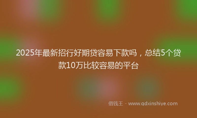 2025年最新招行好期贷容易下款吗，总结5个贷款10万比较容易的平台