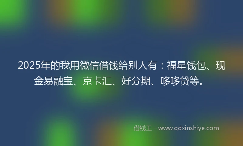 2025年的我用微信借钱给别人有：福星钱包、现金易融宝、京卡汇、好分期、哆哆贷等。
