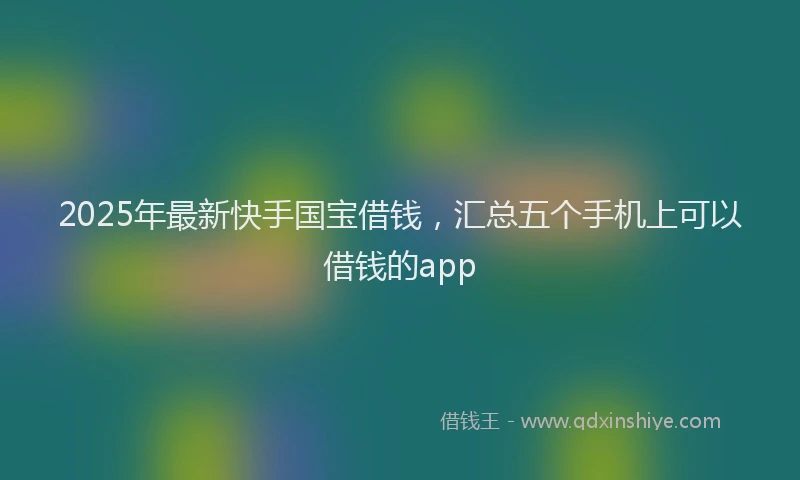 2025年最新快手国宝借钱，汇总五个手机上可以借钱的app