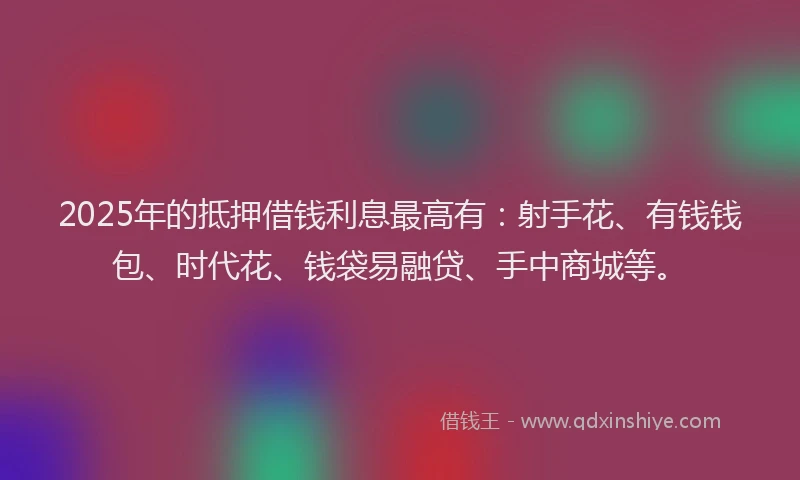2025年的抵押借钱利息最高有：射手花、有钱钱包、时代花、钱袋易融贷、手中商城等。