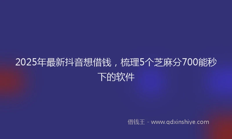 2025年最新抖音想借钱，梳理5个芝麻分700能秒下的软件