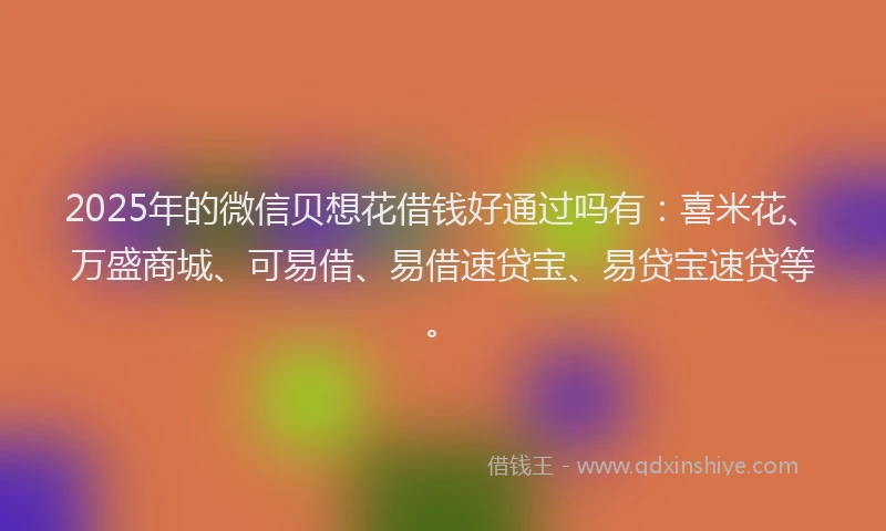 2025年的微信贝想花借钱好通过吗有：喜米花、万盛商城、可易借、易借速贷宝、易贷宝速贷等。