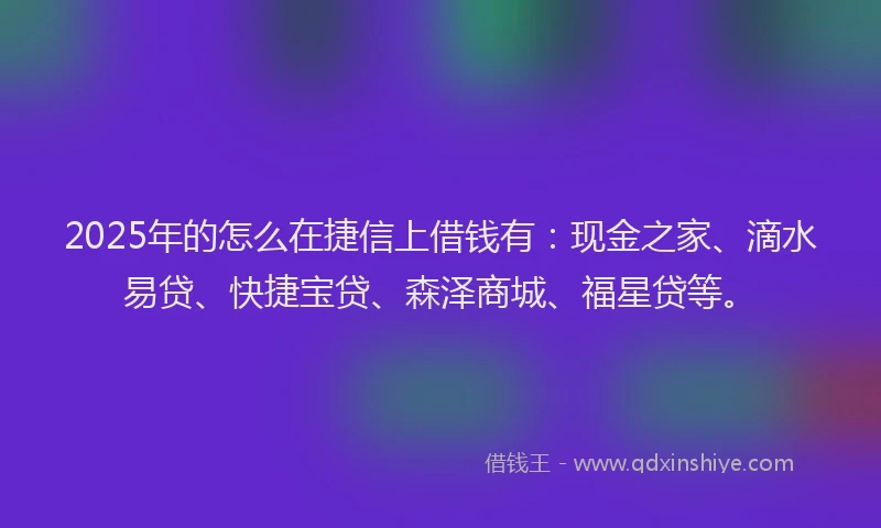 2025年的怎么在捷信上借钱有：现金之家、滴水易贷、快捷宝贷、森泽商城、福星贷等。