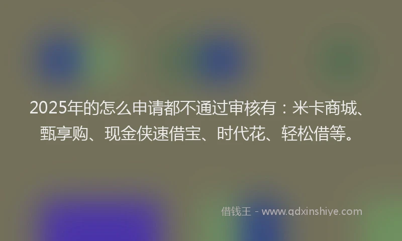 2025年的怎么申请都不通过审核有：米卡商城、甄享购、现金侠速借宝、时代花、轻松借等。