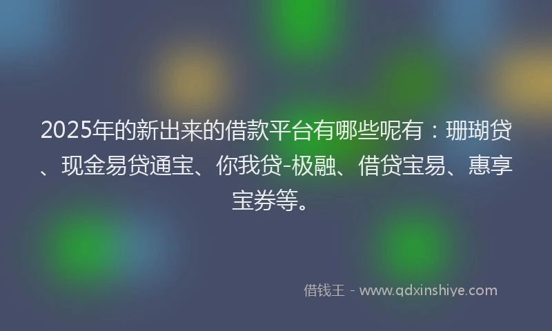2025年的新出来的借款平台有哪些呢有：珊瑚贷、现金易贷通宝、你我贷-极融、借贷宝易、惠享宝券等。