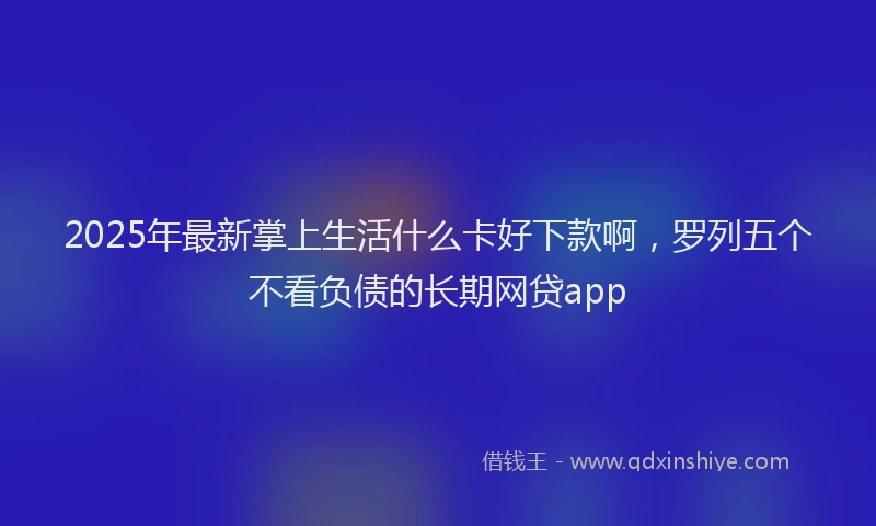 2025年最新掌上生活什么卡好下款啊，罗列五个不看负债的长期网贷app