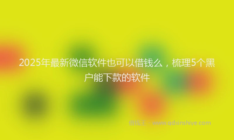 2025年最新微信软件也可以借钱么，梳理5个黑户能下款的软件