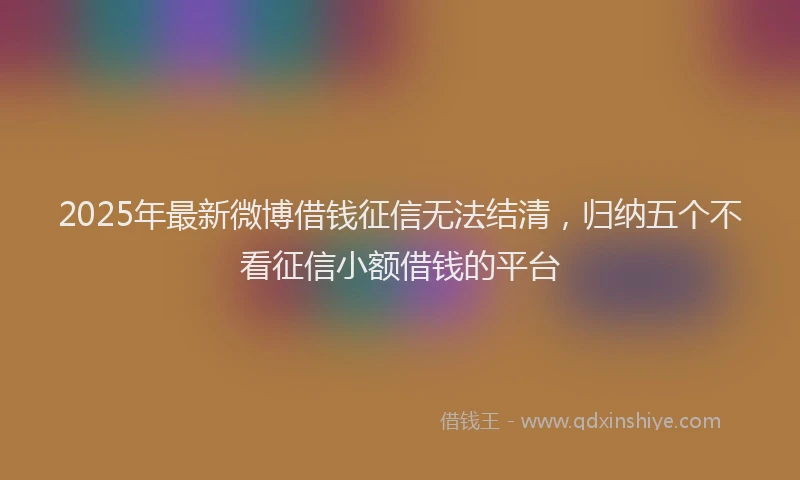 2025年最新微博借钱征信无法结清，归纳五个不看征信小额借钱的平台