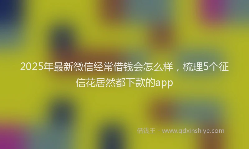 2025年最新微信经常借钱会怎么样，梳理5个征信花居然都下款的app