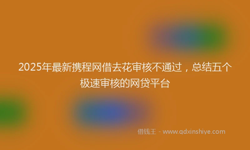 2025年最新携程网借去花审核不通过，总结五个极速审核的网贷平台