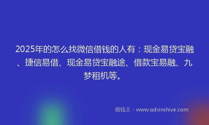 2025年的怎么找微信借钱的人有：现金易贷宝融、捷信易借、现金易贷宝融途、借款宝易融、九梦租机等。